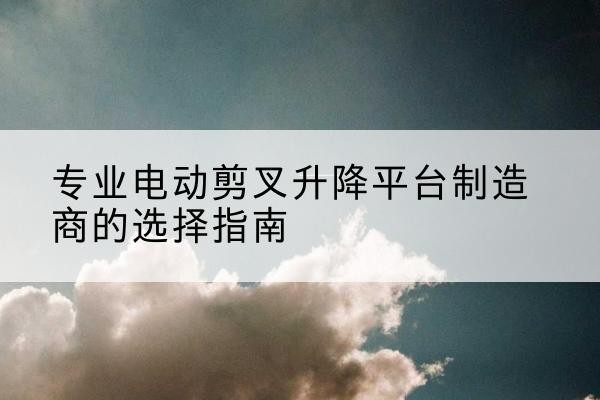 麦积电动剪叉升降平台厂家-专业电动剪叉升降平台制造商的选择指南