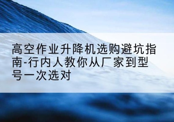 麦积升降平台厂家-高空作业升降机选购避坑指南-行内人教你从厂家到型号一次选对