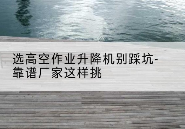 麦积剪叉式升降机厂家-选高空作业升降机别踩坑-靠谱厂家这样挑