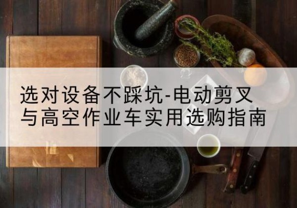 麦积电动剪叉升降平台怎么选-选对设备不踩坑-电动剪叉与高空作业车实用选购指南