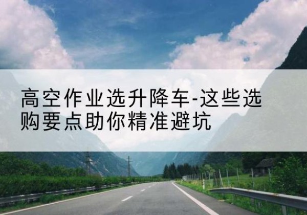 麦积升降车厂家-高空作业选升降车-这些选购要点助你*避坑