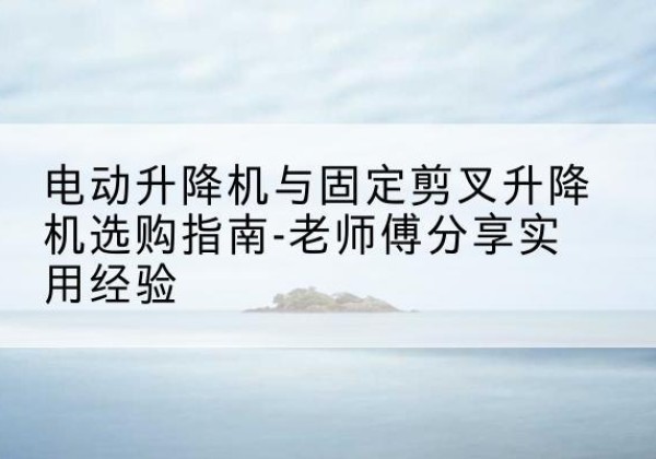 麦积电动升降机怎么选-电动升降机与固定剪叉升降机选购指南-老师傅分享实用经验