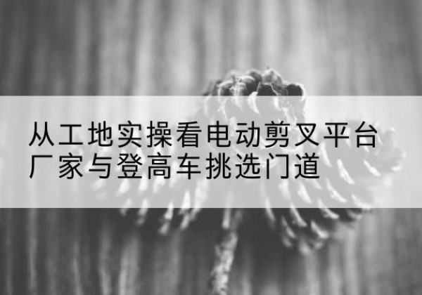 麦积电动剪叉升降平台厂家-从工地实操看电动剪叉平台厂家与登高车挑选门道