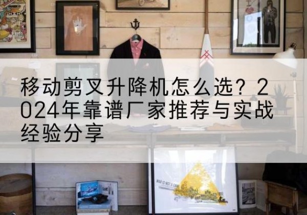 麦积升降平台厂家推荐-移动剪叉升降机怎么选？2024年靠谱厂家推荐与实战经验分享