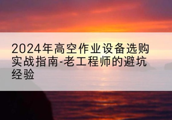麦积高空作业升降机厂家推荐-2024年高空作业设备选购实战指南-老工程师的避坑经验