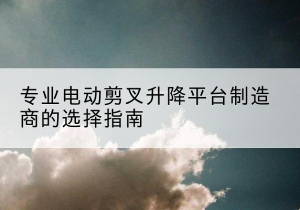 麦积电动剪叉升降平台厂家-专业电动剪叉升降平台制造商的选择指南