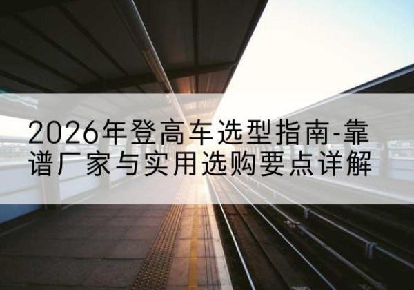 麦积登高车厂家推荐-2026年登高车选型指南-靠谱厂家与实用选购要点详解